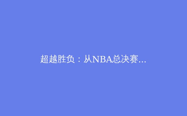 超越胜负：从NBA总决赛看现代篮球的战术演进与团队哲学 - 3