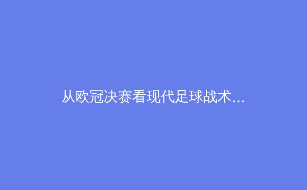 从欧冠决赛看现代足球战术演变：高位逼抢如何重塑绿茵场权力格局 - 2