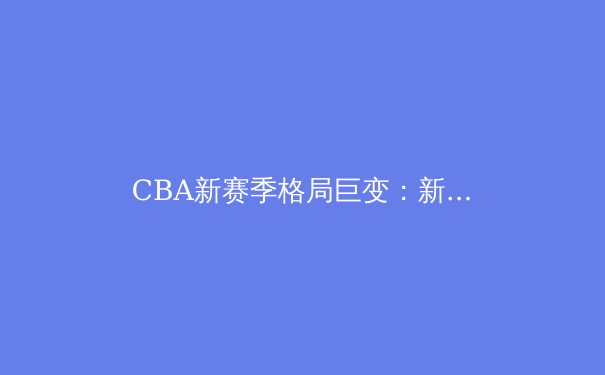 CBA新赛季格局巨变：新生代球员崛起与战术革新引领联赛新风向 - 3